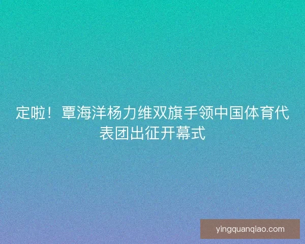 定啦！覃海洋杨力维双旗手领中国体育代表团出征开幕式