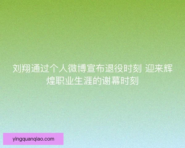 刘翔通过个人微博宣布退役时刻 迎来辉煌职业生涯的谢幕时刻