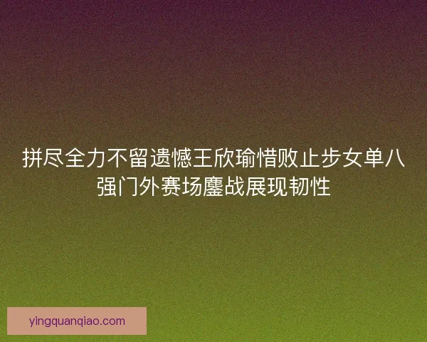 拼尽全力不留遗憾王欣瑜惜败止步女单八强门外赛场鏖战展现韧性