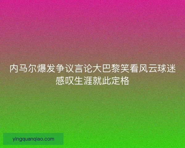 内马尔爆发争议言论大巴黎笑看风云球迷感叹生涯就此定格
