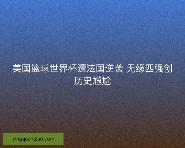 美国篮球世界杯遭法国逆袭 无缘四强创历史尴尬